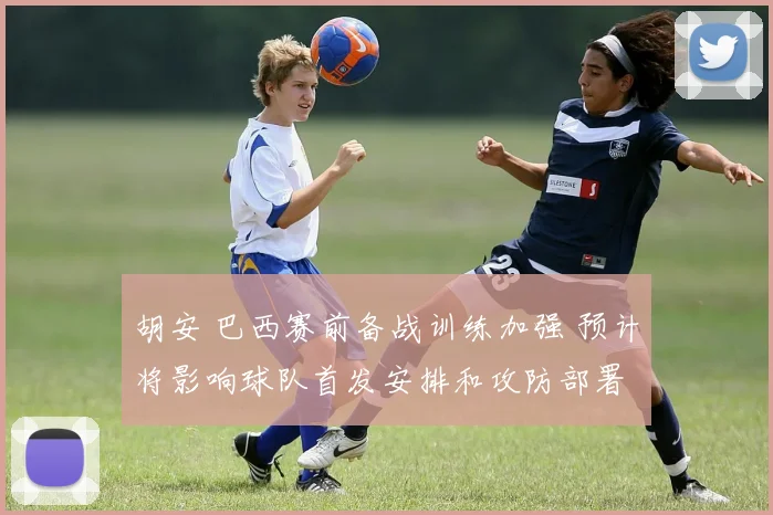 胡安 巴西赛前备战训练加强 预计将影响球队首发安排和攻防部署