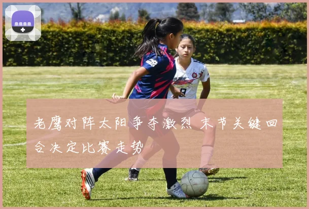 老鹰对阵太阳争夺激烈 末节关键回合决定比赛走势