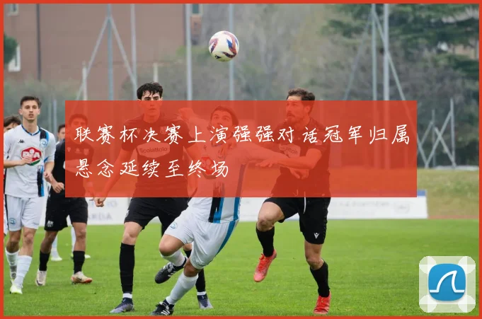 联赛杯决赛上演强强对话冠军归属悬念延续至终场
