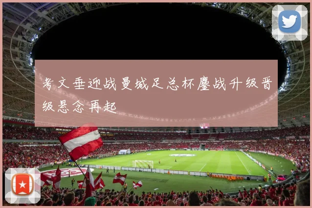 考文垂迎战曼城足总杯鏖战升级晋级悬念再起