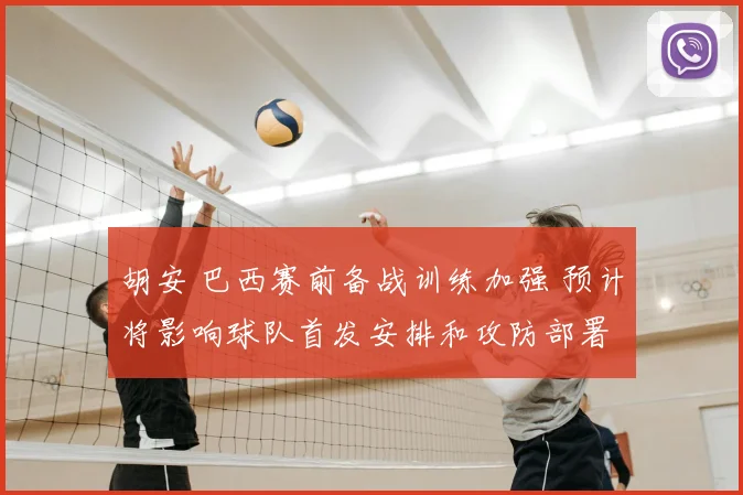 胡安 巴西赛前备战训练加强 预计将影响球队首发安排和攻防部署