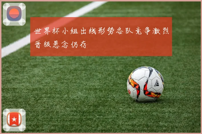 世界杯小组出线形势各队竞争激烈晋级悬念仍存
