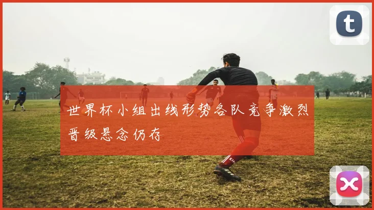世界杯小组出线形势各队竞争激烈晋级悬念仍存