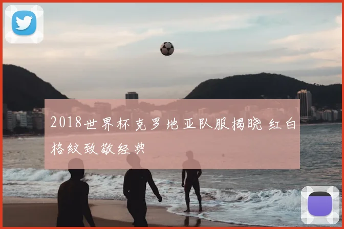 2018世界杯克罗地亚队服揭晓 红白格纹致敬经典