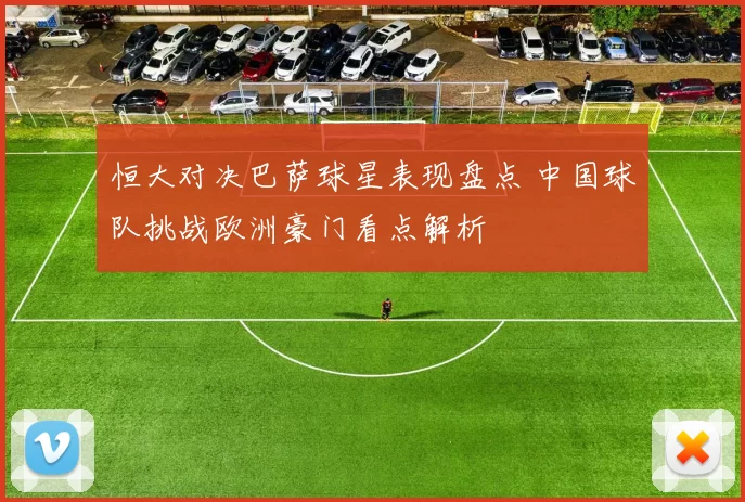 恒大对决巴萨球星表现盘点 中国球队挑战欧洲豪门看点解析