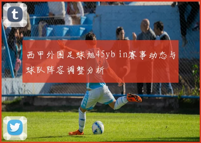 西甲外围足球旭45yb in赛事动态与球队阵容调整分析