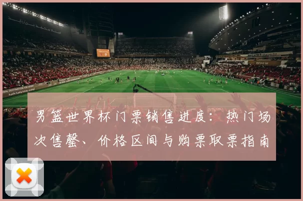 男篮世界杯门票销售进度:热门场次售罄、价格区间与购票取票指南
