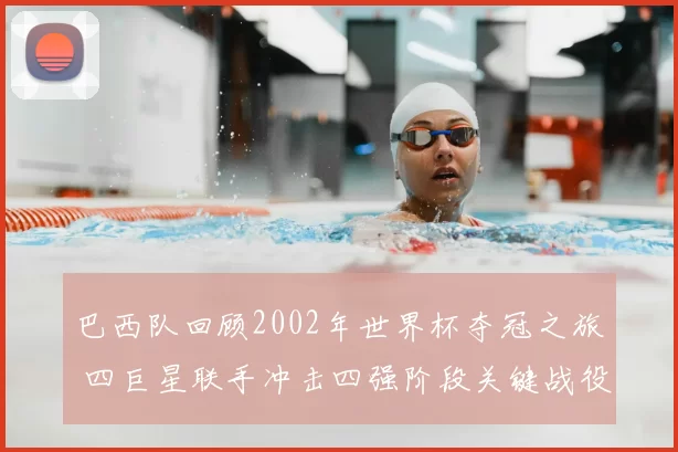 巴西队回顾2002年世界杯夺冠之旅 四巨星联手冲击四强阶段关键战役