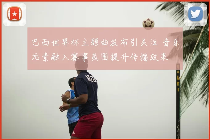 巴西世界杯主题曲发布引关注 音乐元素融入赛事氛围提升传播效果