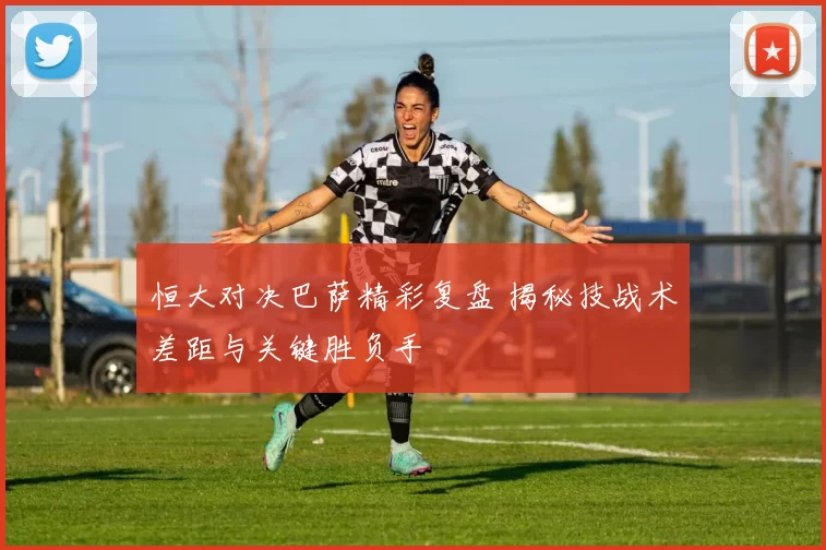 恒大对决巴萨精彩复盘 揭秘技战术差距与关键胜负手