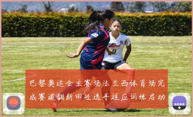 巴黎奥运会主赛场法兰西体育场完成赛道翻新田径选手适应训练启动