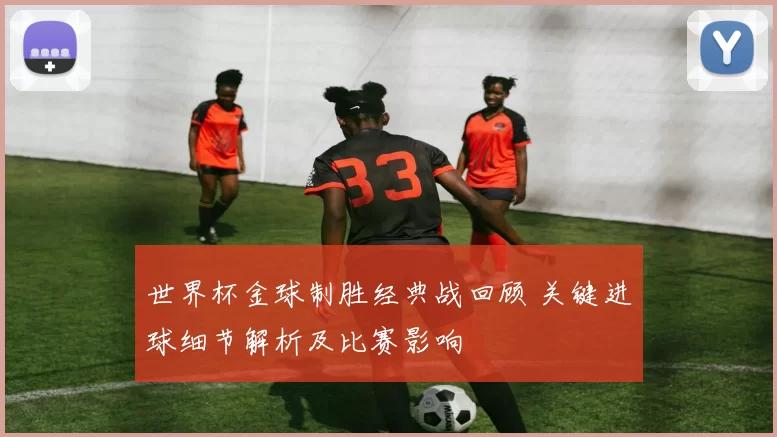 世界杯金球制胜经典战回顾 关键进球细节解析及比赛影响
