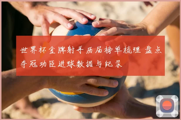 世界杯金牌射手历届榜单梳理 盘点夺冠功臣进球数据与纪录
