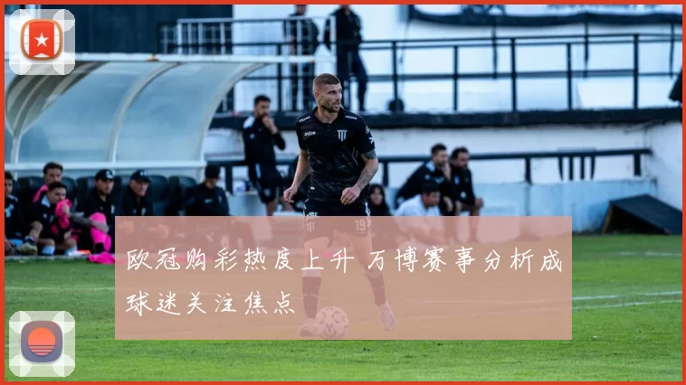 欧冠购彩热度上升 万博赛事分析成球迷关注焦点
