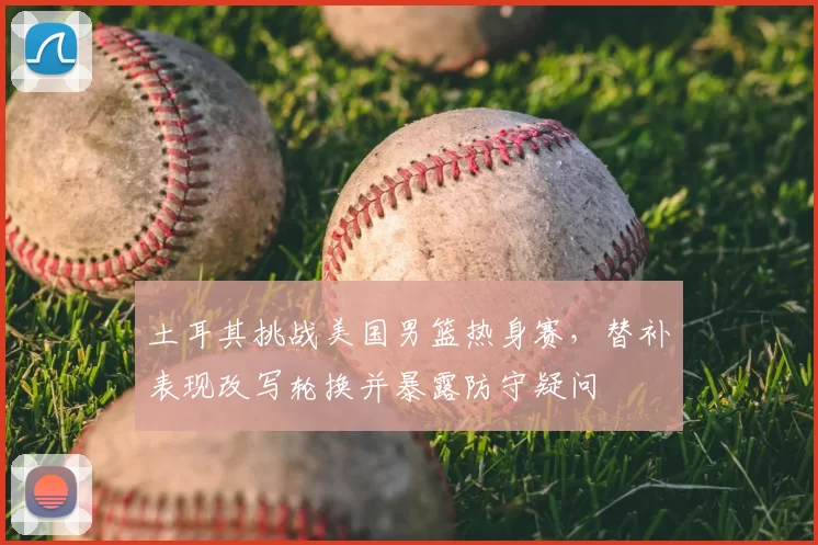 土耳其挑战美国男篮热身赛,替补表现改写轮换并暴露防守疑问