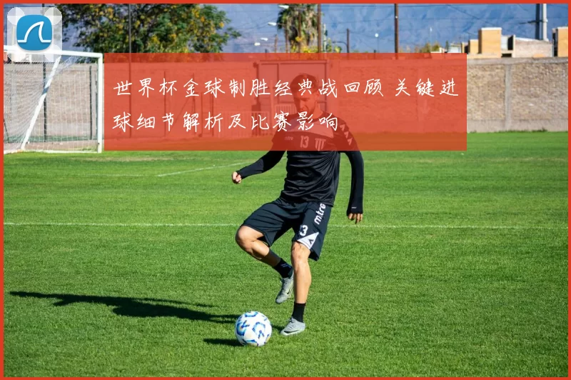 世界杯金球制胜经典战回顾 关键进球细节解析及比赛影响