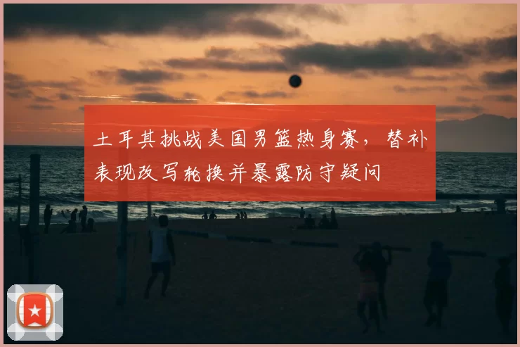 土耳其挑战美国男篮热身赛,替补表现改写轮换并暴露防守疑问