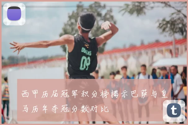 西甲历届冠军积分榜揭示巴萨与皇马历年夺冠分数对比