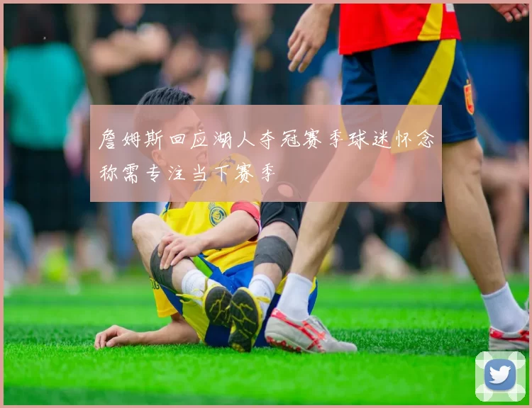 詹姆斯回应湖人夺冠赛季球迷怀念称需专注当下赛季