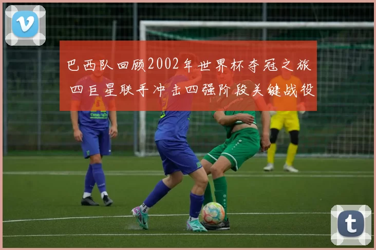 巴西队回顾2002年世界杯夺冠之旅 四巨星联手冲击四强阶段关键战役