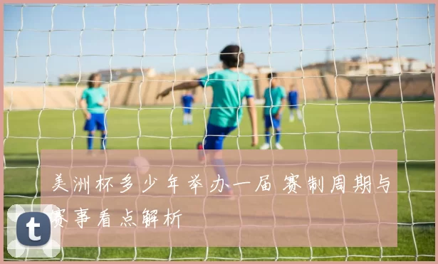 美洲杯多少年举办一届 赛制周期与赛事看点解析