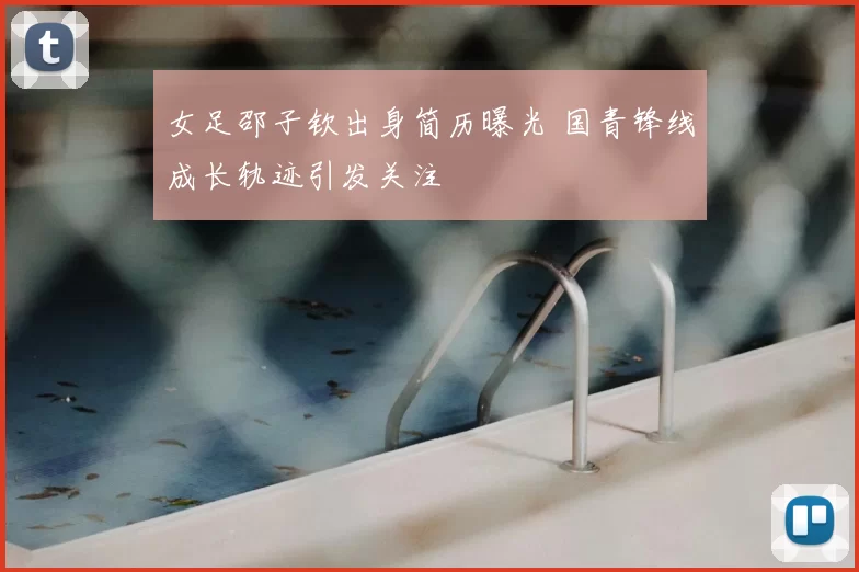 女足邵子钦出身简历曝光 国青锋线成长轨迹引发关注