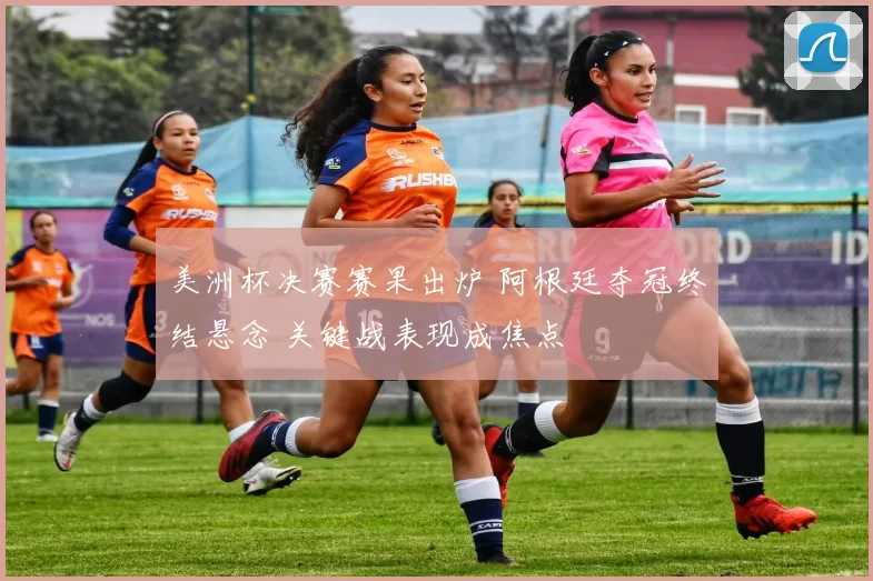 美洲杯决赛赛果出炉 阿根廷夺冠终结悬念 关键战表现成焦点