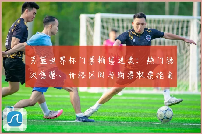 男篮世界杯门票销售进度:热门场次售罄、价格区间与购票取票指南