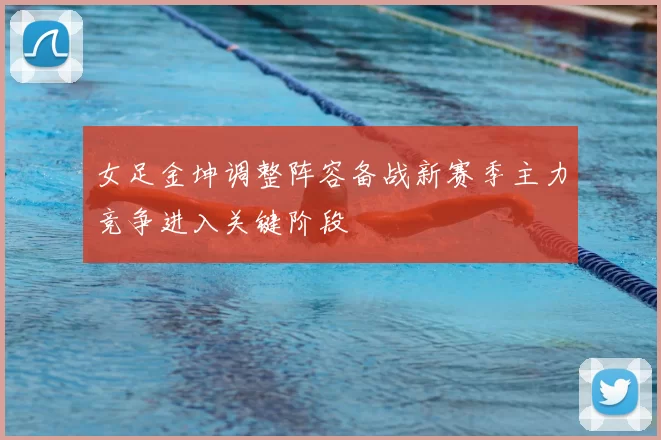 女足金坤调整阵容备战新赛季主力竞争进入关键阶段