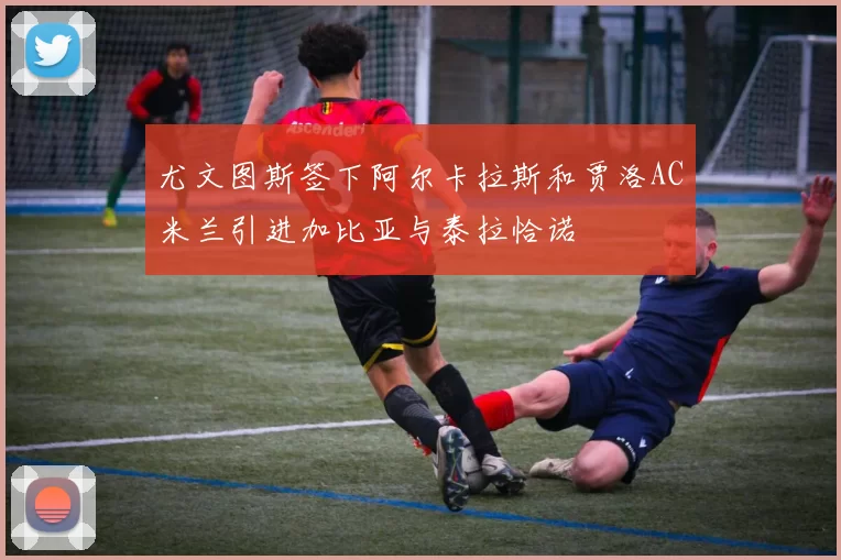 尤文图斯签下阿尔卡拉斯和贾洛AC米兰引进加比亚与泰拉恰诺