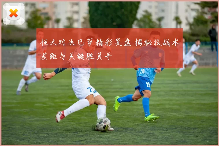 恒大对决巴萨精彩复盘 揭秘技战术差距与关键胜负手