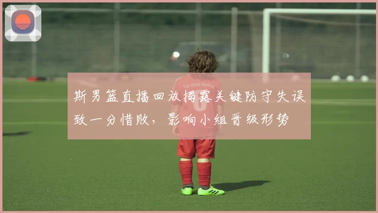 斯男篮直播回放揭露关键防守失误致一分惜败,影响小组晋级形势