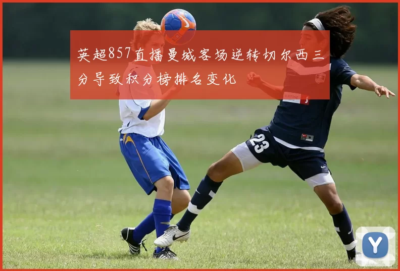 英超857直播曼城客场逆转切尔西三分导致积分榜排名变化