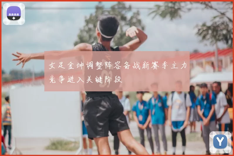 女足金坤调整阵容备战新赛季主力竞争进入关键阶段