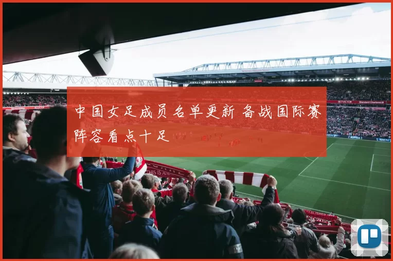 中国女足成员名单更新 备战国际赛阵容看点十足