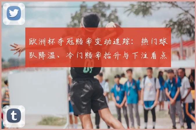 欧洲杯夺冠赔率变动追踪：热门球队降温、冷门赔率抬升与下注看点