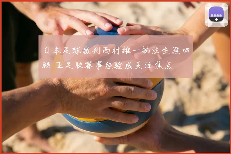 日本足球裁判西村雄一执法生涯回顾 亚足联赛事经验成关注焦点